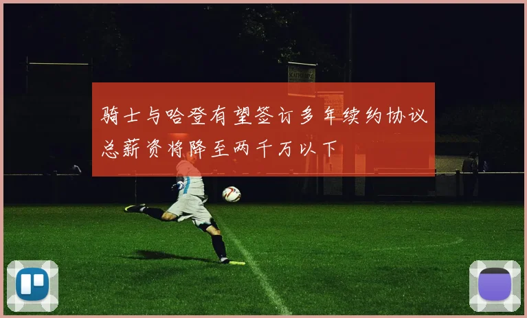 骑士与哈登有望签订多年续约协议总薪资将降至两千万以下