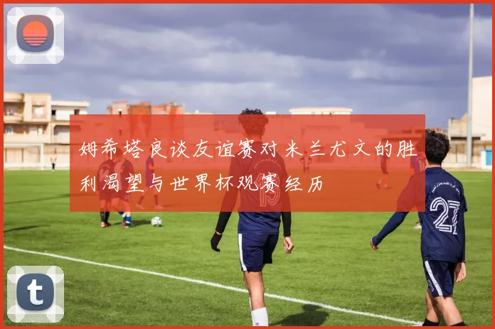 姆希塔良谈友谊赛对米兰尤文的胜利渴望与世界杯观赛经历