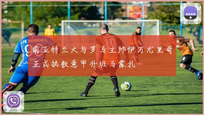 前亚特兰大与罗马主帅伊万尤里奇正式执教意甲升班马蒙扎