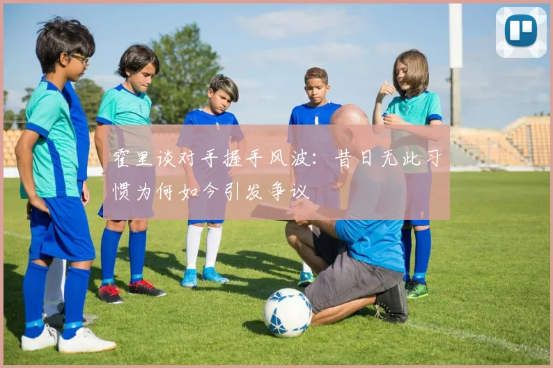 霍里谈对手握手风波:昔日无此习惯为何如今引发争议