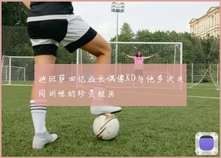 迪班萨回忆成长偶像KD与他多次共同训练的珍贵经历