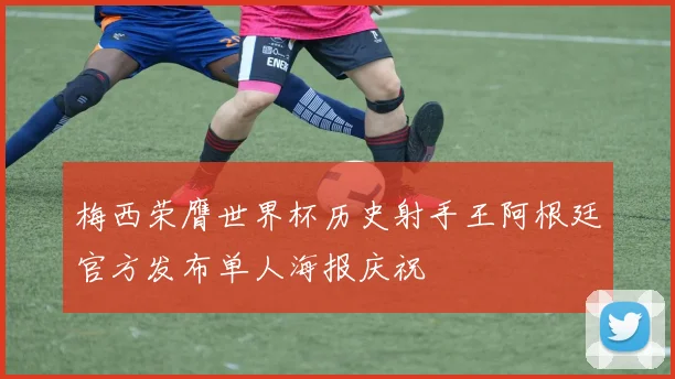 梅西荣膺世界杯历史射手王阿根廷官方发布单人海报庆祝