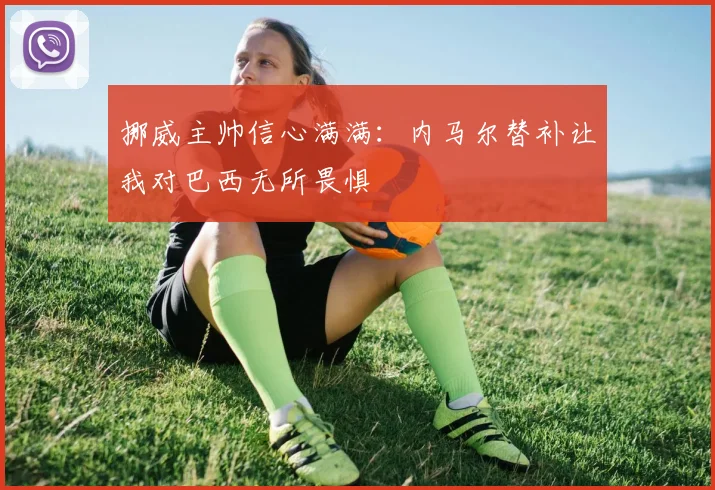 挪威主帅信心满满：内马尔替补让我对巴西无所畏惧