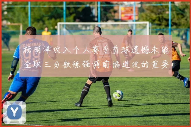 杨明洋攻入个人赛季首球遗憾未能全取三分教练强调前插进攻的重要性