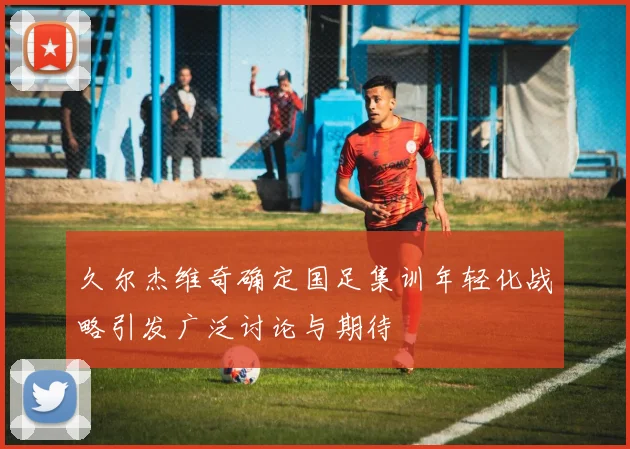 久尔杰维奇确定国足集训年轻化战略引发广泛讨论与期待