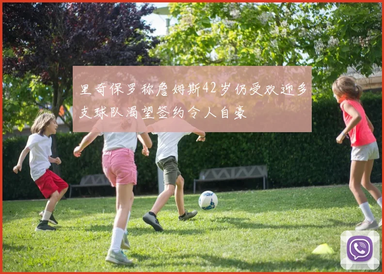 里奇保罗称詹姆斯42岁仍受欢迎多支球队渴望签约令人自豪