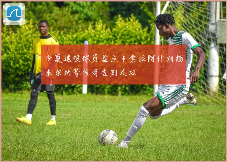 今夏退役球员盘点卡索拉阿什利扬米尔纳等传奇告别足坛