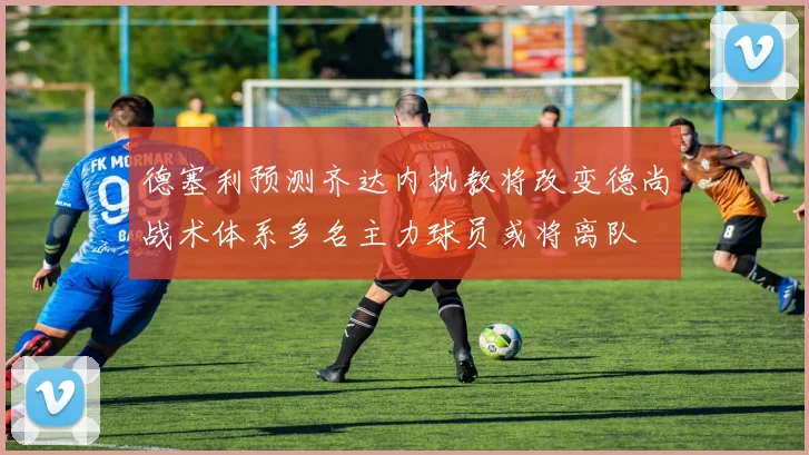 德塞利预测齐达内执教将改变德尚战术体系多名主力球员或将离队