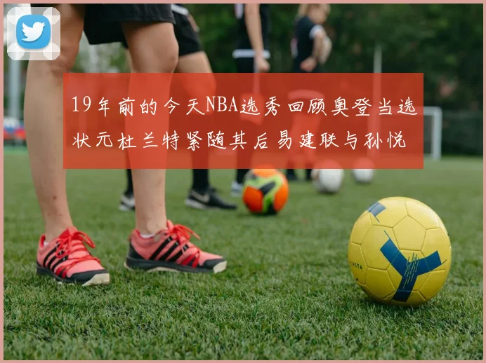 19年前的今天NBA选秀回顾奥登当选状元杜兰特紧随其后易建联与孙悦同场竞技